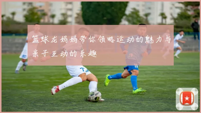 篮球龙妈妈带你领略运动的魅力与亲子互动的乐趣