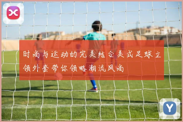 时尚与运动的完美结合美式足球立领外套带你领略潮流风尚