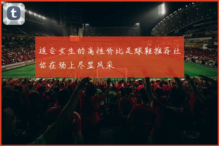适合女生的高性价比足球鞋推荐让你在场上尽显风采